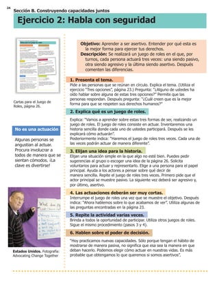 24
Sección B. Construyendo capacidades juntos
Ejercicio 2: Habla con seguridad
Cartas para el Juego de
Roles, página 26.
No es una actuación
Algunas personas se
angustian al actuar.
Procura involucrar a
todos de manera que se
sientan cómodos. ¡La
clave es divertirse!
Objetivo: Aprender a ser asertivo. Entender por qué esta es
la mejor forma para ejercer tus derechos.
Descripción: Se realizará un juego de roles en el que, por
turnos, cada persona actuará tres veces: una siendo pasivo,
otra siendo agresivo y la última siendo asertivo. Después
comenten las diferencias.
1. Presenta el tema.
Pide a las personas que se reúnan en círculo. Explica el tema. (Utiliza el
ejercicio “Tres opciones”, página 23.) Pregunta: “¿Alguno de ustedes ha
oído hablar sobre alguna de estas tres opciones?” Permite que las
personas respondan. Después pregunta: “¿Cuál creen que es la mejor
forma para que se respeten sus derechos humanos?”
2. Explica qué es un juego de roles.
Explica: “Vamos a aprender sobre estas tres formas de ser, realizando un
juego de roles. El juego de roles consiste en actuar. Inventaremos una
historia sencilla donde cada uno de ustedes participará. Después se les
explicará cómo actuarán”.
Posteriormente indica: “Haremos el juego de roles tres veces. Cada una de
las veces podrán actuar de manera diferente”.
3. Elijan una idea para la historia.
Elijan una situación simple en la que algo no esté bien. Puedes pedir
sugerencias al grupo o escoger una idea de la página 26. Solicita
voluntarios para actuar y representarlo. Elige a una persona para el papel
principal. Ayuda a los actores a pensar sobre qué decir de
manera sencilla. Repite el juego de roles tres veces. Primero pide que el
actor principal se muestre pasivo. La siguiente vez deberá ser agresivo y,
por último, asertivo.
4. Las actuaciones deberán ser muy cortas.
Interrumpe el juego de roles una vez que se muestre el objetivo. Después
indica: “Ahora hablemos sobre lo que acabamos de ver”. Utiliza algunas de
las preguntas encontradas en la página 23.
5. Repite la actividad varias veces.
Brinda a todos la oportunidad de participar. Utiliza otros juegos de roles.
Sigue el mismo procedimiento (pasos 3 y 4).
6. Hablen sobre el poder de decisión.
“Hoy practicamos nuevas capacidades. Sólo porque tengan el hábito de
mostrarse de manera pasiva, no significa que esa sea la manera en que
deban hacerlo. Podemos elegir cómo actuar en nuestras vidas. Es más
probable que obtengamos lo que queremos si somos asertivos”.
Estados Unidos. Fotografía:
Advocating Change Together
#
!
" # ! # ! "
! !" (
" ! ! # ! "
% # (
! )
! ! ! " " " "
# ! + !
, " !
# " ! %
! # "
! ! " " " !
! " , ( ! !#
#
" # # ! # "
! " # !
" ! ! # ! # * "
# ! # " % " ! !
* ! " # ! $
! # "
! # " # & !#
" * " ! %
& # ! ( - ! " .
" ! ! * ! " ! $ ! !
#( # + !"
#
" # ! " "
# # +
" ! # # ! # " #
!" " "
! # # + # "
! !"' " " # # +
! " ! " # ! # #
! " '! #" #! ! # #
! # " ! " # " ! "
# ! !# "#
% " ! # " #
!" " "
" #
" ! # # $
! # "
! ! # " #
" $ ! # "
! " "
" #!" ! # ! ! #
! #% " $ ! # !" #%
! !" "
" #
" ! ! # ! # $
! # "
" #
" # ! !
# !
" ! # " "
! # "
! # #" & ! # ! #!"
! ! # " $ " !
! # ! " # # * ! +
" # " " " !
! " ! * # #
%# ! !" # " !
!" ! ! # ' "
" ! !"
! # !
" ! ",
" ! # ! ",
! ! ",
"# # ! !
# !" #" !
$ # !" + # ! #
" "
!
 
