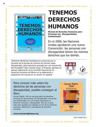 28
TENEMOS
DERECHOS
HUMANOS
Manual de Derechos Humanos para
Personas con Discapacidades
Intelectuales
En el 2006, las Naciones
Unidas aprobaron una nueva
Convención: las personas con
discapacidad tienen los mismos
derechos que los demás.
Tenemos Derechos Humanos fue producido por el
Proyecto de la Escuela de Derecho de Harvard sobre
Discapacidad, generosamente apoyado por una subvención
del Foundation Open Society (Zug). El Proyecto agradece la
valiosa colaboración de la Comisión Nacional de los
Derechos Humanos de México en la elaboración y
publicación del manual en su versión en español.
Para conocer más sobre los
derechos de las personas con
discapacidad, puedes conseguir el
libro:
Human Rights. Yes! es una guía sobre los derechos
humanos de las personas con discapacidad. Fue escrita
por profesionales con una amplia experiencia en
derechos humanos y discapacidad. Será de un gran
valor para aquellos que trabajan en pro de los derechos
humanos, defensores y educadores de derechos
humanos.
www.humanrightsyes.org
• D ignidad • Pode r de de c is ión • Inde pe nde nc ia • N o dis c r iminac ión
•Participación•Inclusióntotal•Respetoaladiferencia•Ladiscapacidadespartedelavida
cotidiana•Igualdaddeoportunidades•Accesibilidad•Igualdad
entrehombresymujeres•Respetoalaniñez•Dignidad•Poderdedecisión•Independencia
ISBN 0-88086-068-5
 