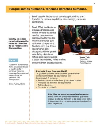 3
Porque somos humanos, tenemos derechos humanos.
Esta ley se conoce
como La Convención
sobre los Derechos
de las Personas con
Discapacidad.
A continuación: Capítulo 1: Cuatro derechos clave sobre el respeto hacia el individuo
En el pasado, las personas con discapacidad no eran
tratadas de manera equitativa, sin embargo, esto está
cambiando.
En el 2006, las Naciones
Unidas aprobaron una
nueva ley que establece
que las personas con
discapacidad tienen los
mismos derechos que
cualquier otra persona.
También dice que todas
las personas con
discapacidad son iguales
ante la ley. Asimismo,
refiere que esto se aplica
a todas las mujeres, niñas y niños
que presenten discapacidades.
Si mi país firma, ¿qué cambiará?
¡Tu gobierno promete tomar acciones para terminar
con la discriminación de las personas con
discapacidad! El gobierno:
• Realizará cambios en las leyes y hará leyes nuevas
• Protegerá los derechos de las personas
• Aplicará las leyes
• Educará a la población
Este libro es sobre tus derechos humanos.
Habla sobre los principales derechos que tienes
gracias a esta ley. También te da ideas sobre cómo
trabajar con otras personas para que tus derechos
sean respetados.
Nueva York.
Fotografía:
Naciones Unidas/
Paulo Filgueiras
Voces
“Debemos mantenernos
fieles a nuestros ideales
y nuestra lucha y
continuar haciendo
nuevos esfuerzos para el
desarrollo de las
personas con
discapacidad”.
Deng Pufang, China
 