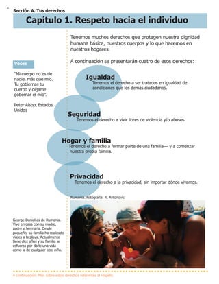 4
Tenemos muchos derechos que protegen nuestra dignidad
humana básica, nuestros cuerpos y lo que hacemos en
nuestros hogares.
A continuación se presentarán cuatro de esos derechos:
Sección A. Tus derechos
Igualdad
Tenemos el derecho a ser tratados en igualdad de
condiciones que los demás ciudadanos.
Seguridad
Tenemos el derecho a vivir libres de violencia y/o abusos.
Hogar y familia
Tenemos el derecho a formar parte de una familia--- y a comenzar
nuestra propia familia.
Privacidad
Tenemos el derecho a la privacidad, sin importar dónde vivamos.
A continuación: Más sobre estos derechos referentes al respeto
Rumania. Fotografía: R. Antonovici
Voces
“Mi cuerpo no es de
nadie, más que mío.
Tu gobiernas tu
cuerpo y déjame
gobernar el mío”.
Peter Alsop, Estados
Unidos
George-Daniel es de Rumania.
Vive en casa con su madre,
padre y hermana. Desde
pequeño, su familia ha realizado
viajes a la playa. Actualmente
tiene diez años y su familia se
esfuerza por darle una vida
como la de cualquier otro niño.
Capítulo 1. Respeto hacia el individuo
 