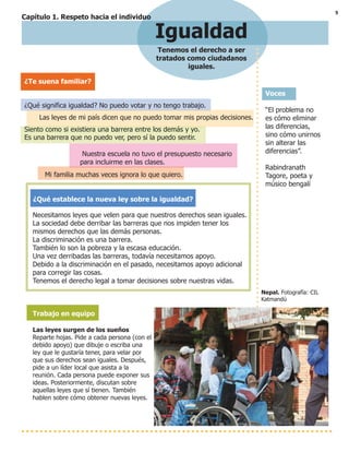 5
Igualdad
Tenemos el derecho a ser
tratados como ciudadanos
iguales.
Voces
“El problema no
es cómo eliminar
las diferencias,
sino cómo unirnos
sin alterar las
diferencias”.
Rabindranath
Tagore, poeta y
músico bengalí
Nepal. Fotografía: CIL
Katmandú
¿Te suena familiar?
¿Qué significa igualdad? No puedo votar y no tengo trabajo.
Las leyes de mi país dicen que no puedo tomar mis propias decisiones.
Siento como si existiera una barrera entre los demás y yo.
Es una barrera que no puedo ver, pero sí la puedo sentir.
Nuestra escuela no tuvo el presupuesto necesario
para incluirme en las clases.
Mi familia muchas veces ignora lo que quiero.
¿Qué establece la nueva ley sobre la igualdad?
Necesitamos leyes que velen para que nuestros derechos sean iguales.
La sociedad debe derribar las barreras que nos impiden tener los
mismos derechos que las demás personas.
La discriminación es una barrera.
También lo son la pobreza y la escasa educación.
Una vez derribadas las barreras, todavía necesitamos apoyo.
Debido a la discriminación en el pasado, necesitamos apoyo adicional
para corregir las cosas.
Tenemos el derecho legal a tomar decisiones sobre nuestras vidas.
Trabajo en equipo
Las leyes surgen de los sueños
Reparte hojas. Pide a cada persona (con el
debido apoyo) que dibuje o escriba una
ley que le gustaría tener, para velar por
que sus derechos sean iguales. Después,
pide a un líder local que asista a la
reunión. Cada persona puede exponer sus
ideas. Posteriormente, discutan sobre
aquellas leyes que sí tienen. También
hablen sobre cómo obtener nuevas leyes.
Capítulo 1. Respeto hacia el individuo
 