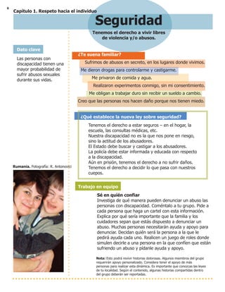 6
Seguridad
Tenemos el derecho a vivir libres
de violencia y/o abusos.
¿Te suena familiar?
Sufrimos de abusos en secreto, en los lugares donde vivimos.
Me dieron drogas para controlarme y castigarme.
Me privaron de comida y agua.
Realizaron experimentos conmigo, sin mi consentimiento.
Me obligan a trabajar duro sin recibir un sueldo a cambio.
Creo que las personas nos hacen daño porque nos tienen miedo.
¿Qué establece la nueva ley sobre seguridad?
Tenemos el derecho a estar seguros – en el hogar, la
escuela, las consultas médicas, etc.
Nuestra discapacidad no es la que nos pone en riesgo,
sino la actitud de los abusadores.
El Estado debe buscar y castigar a los abusadores.
La policía debe estar informada y educada con respecto
a la discapacidad.
Aún en prisión, tenemos el derecho a no sufrir daños.
Tenemos el derecho a decidir lo que pasa con nuestros
cuepos.
Trabajo en equipo
Sé en quién confiar
Investiga de qué manera pueden denunciar un abuso las
personas con discapacidad. Coméntalo a tu grupo. Pide a
cada persona que haga un cartel con esta información.
Explica por qué sería importante que la familia y los
cuidadores sepan que estás dispuesto a denunciar un
abuso. Muchas personas necesitarán ayuda y apoyo para
denunciar. Decidan quién será la persona a la que le
pedirá ayuda cada uno. Realicen un juego de roles donde
simulen decirle a una persona en la que confíen que están
sufriendo un abuso y pídanle ayuda y apoyo.
Nota: Esto podrá revivir historias dolorosas. Algunos miembros del grupo
requerirán apoyo personalizado. Considera tener el apoyo de más
personas para realizar esta dinámica. Es importante que conozcas las leyes
de tu localidad. Según el contenido, algunas historias compartidas dentro
del grupo deberán ser reportadas.
Dato clave
Las personas con
discapacidad tienen una
mayor probabilidad de
sufrir abusos sexuales
durante sus vidas.
Rumania. Fotografía: R. Antonovici
Capítulo 1. Respeto hacia el individuo
 