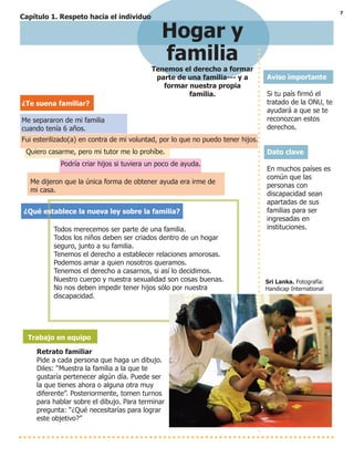 7
Hogar y
familia
Tenemos el derecho a formar
parte de una familia--- y a
formar nuestra propia
familia.
Aviso importante
Si tu país firmó el
tratado de la ONU, te
ayudará a que se te
reconozcan estos
derechos.
Dato clave
En muchos países es
común que las
personas con
discapacidad sean
apartadas de sus
familias para ser
ingresadas en
instituciones.
Sri Lanka. Fotografía:
Handicap International
¿Te suena familiar?
Me separaron de mi familia
cuando tenía 6 años.
Fui esterilizado(a) en contra de mi voluntad, por lo que no puedo tener hijos.
Quiero casarme, pero mi tutor me lo prohíbe.
Podría criar hijos si tuviera un poco de ayuda.
Me dijeron que la única forma de obtener ayuda era irme de
mi casa.
¿Qué establece la nueva ley sobre la familia?
Todos merecemos ser parte de una familia.
Todos los niños deben ser criados dentro de un hogar
seguro, junto a su familia.
Tenemos el derecho a establecer relaciones amorosas.
Podemos amar a quien nosotros queramos.
Tenemos el derecho a casarnos, si así lo decidimos.
Nuestro cuerpo y nuestra sexualidad son cosas buenas.
No nos deben impedir tener hijos sólo por nuestra
discapacidad.
Trabajo en equipo
Retrato familiar
Pide a cada persona que haga un dibujo.
Diles: “Muestra la familia a la que te
gustaría pertenecer algún día. Puede ser
la que tienes ahora o alguna otra muy
diferente”. Posteriormente, tomen turnos
para hablar sobre el dibujo. Para terminar
pregunta: “¿Qué necesitarías para lograr
este objetivo?”
Capítulo 1. Respeto hacia el individuo
 