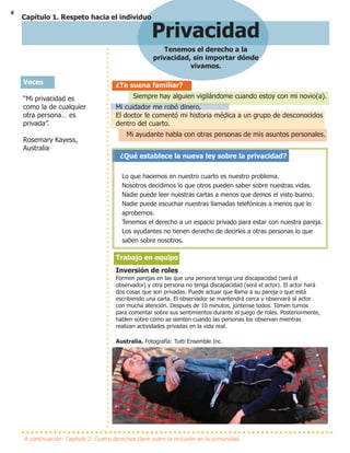 8
Privacidad
Tenemos el derecho a la
privacidad, sin importar dónde
vivamos.
A continuación: Capítulo 2: Cuatro derechos clave sobre la inclusión en la comunidad
¿Te suena familiar?
Siempre hay alguien vigilándome cuando estoy con mi novio(a).
Mi cuidador me robó dinero.
El doctor le comentó mi historia médica a un grupo de desconocidos
dentro del cuarto.
Mi ayudante habla con otras personas de mis asuntos personales.
¿Qué establece la nueva ley sobre la privacidad?
Lo que hacemos en nuestro cuarto es nuestro problema.
Nosotros decidimos lo que otros pueden saber sobre nuestras vidas.
Nadie puede leer nuestras cartas a menos que demos el visto bueno.
Nadie puede escuchar nuestras llamadas telefónicas a menos que lo
aprobemos.
Tenemos el derecho a un espacio privado para estar con nuestra pareja.
Los ayudantes no tienen derecho de decirles a otras personas lo que
saben sobre nosotros.
Trabajo en equipo
Inversión de roles
Formen parejas en las que una persona tenga una discapacidad (será el
observador) y otra persona no tenga discapacidad (será el actor). El actor hará
dos cosas que son privadas. Puede actuar que llama a su pareja o que está
escribiendo una carta. El observador se mantendrá cerca y observará al actor
con mucha atención. Después de 10 minutos, júntense todos. Tomen turnos
para comentar sobre sus sentimientos durante el juego de roles. Posteriormente,
hablen sobre cómo se sienten cuando las personas los observan mientras
realizan actividades privadas en la vida real.
Australia. Fotografía: Tutti Ensemble Inc.
Voces
“Mi privacidad es
como la de cualquier
otra persona… es
privada”.
Rosemary Kayess,
Australia
Voices
Capítulo 1. Respeto hacia el individuo
 