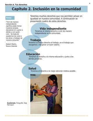 9
Sección A. Tus derechos
Vida independiente
Tenemos el mismo derecho a vivir de manera
independiente en la comunidad.
Trabajo
Tenemos el mismo derecho al trabajo, en el trabajo que
escojamos y de ganar un buen salario.
Educación
Tenemos el derecho a la misma educación y junto a las
demás personas.
Salud
Tenemos el derecho a la mejor atención médica posible.
Guatemala. Fotografía: Regi
Marroquin
Voces
“Vivir de manera
independiente
significa poder tomar
nuestras propias
decisiones en cuanto a
dónde y con quién
vivir… Se trata de
ayudarnos los unos a
los otros y trabajar de
manera conjunta.”
Robert Martin,
Nueva Zelanda
Capítulo 2. Inclusión en la comunidad
Tenemos muchos derechos que nos permiten actuar en
igualdad en nuestra comunidad. A continuación se
presentarán cuatro de estos derechos.
 