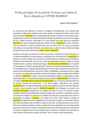 Perfil psicológico de la película Tenemos que hablar de
Kevin dirigida por LYNNE RAMSAY
Autor: Perla Salazar*
La crónica de esta película se realiza en imágenes retrospectivas, con escenas que
recuerda la madre de la relación con su hijo, desde su nacimiento hasta el día en que
Kevin comete el asesinato de sus compañeros de escuela, su padre y su hermana menor,
situación por la cual se encuentra privado de libertad. La película se inicia con la imagen
de Eva, madre de Kevin, encerrada en su casa donde vive sola, bajo una atmósfera
depresiva. Se observa desconectada del mundo externo, sin ánimo de comer o dormir,
con sus ventanas y cortinas cerradas para que no entre la luz. Su casa se encuentra
manchada, en sus paredes externas, con pintura roja. La pintura roja se utiliza a lo largo
de toda la trama como símbolo de culpa, muerte y agresión.
Capítulos más tarde, se muestran a Kevin en la cárcel, a punto de cumplir 18 años, y a
su madre visitándolo. En estas visitas no establecen un contacto físico ni emocional no
hablan ni se miran. Desde el inicio de los recuerdos de Eva, se plantea que el embarazo
de Kevin no fue deseado. Ella era una mujer que disfrutaba mucho la vida y se sentía
enamorada de su pareja; el embarazo llega a terminar con esa felicidad que se expone
en las imágenes. Franklin, el padre de Kevin, siempre se mostró disponible para sus hijos,
sin embargo no era un apoyo significativo para la madre. Kevin presenta en sus primeros
meses de vida dificultad para conciliar el sueño, irritabilidad, y constantes llantos. Luego
se retrasa en la adquisición del habla y control de esfínter; según un diagnóstico médico
es, además, hipotónico, es decir, no presenta tonicidad muscular, lo que explica su baja
capacidad motriz. A nivel de las conductas, tiene actitudes oposicionistas y de rechazo a
la madre, manifestaciones tempranas de agresividad con el entorno, desconocimiento
de pautas sociales de interacción, y no tiene amigos. Manifiesta una relación
ambivalente con las figuras parentales, ya que con el padre pareciera tener una relación
cercana, y con la madre muy fría, distante y agresiva. Sin embargo, no muestra una
conexión emocional satisfactoria con ninguno de ellos. Al nacer su hermana menor,
cuando él tiene aproximadamente 8 años de edad, da cuenta de su inmediato rechazo
a la idea de compartir su espacio en la familia con ella, por lo que desde que tiene la
posibilidad, la agrede y manipula. A la edad de 16 años, Kevin planea y comete el
asesinato de algunos de sus compañeros de escuela, de su padre y su hermana menor,
por medio del disparo de una flecha a cada uno de ellos. La disciplina de tiro con arco y
flecha se la había enseñado su padre, cuando él era muy pequeño. En una conversación
que tiene al final con su madre, a punto de cumplir dos años de prisión por este hecho,
la madre le pregunta acerca de los motivos que lo llevaron a cometer los asesinatos, y
dice no tener claridad de sus actos: sólo dice “no sé” frente a esta interrogante.
 