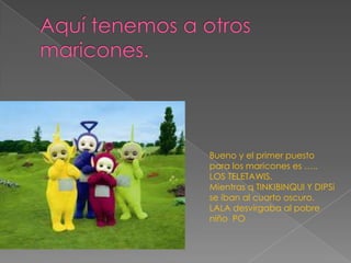Bueno y el primer puesto
para los maricones es …..
LOS TELETAWIS.
Mientras q TINKIBINQUI Y DIPSi
se iban al cuarto oscuro.
LALA desvirgaba al pobre
niño PO
 