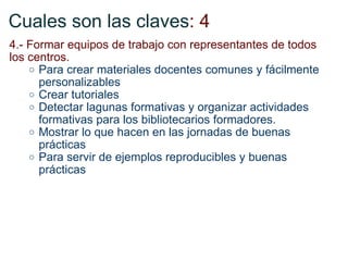 Cuales son las claves : 4 4.- Formar equipos de trabajo con representantes de todos los centros.  Para crear materiales docentes comunes y fácilmente personalizables Crear tutoriales  Detectar lagunas formativas y organizar actividades formativas para los bibliotecarios formadores.  Mostrar lo que hacen en las jornadas de buenas prácticas Para servir de ejemplos reproducibles y buenas prácticas 