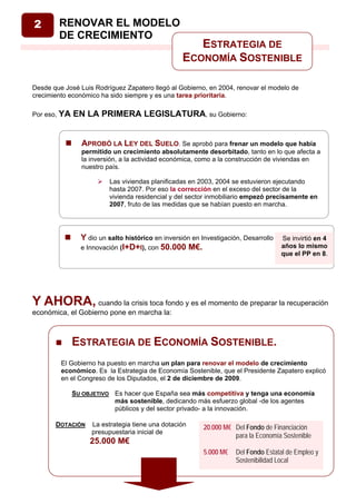 2       RENOVAR EL MODELO
        DE CRECIMIENTO
                                                     ESTRATEGIA DE
                                                  ECONOMÍA SOSTENIBLE

Desde que José Luis Rodríguez Zapatero llegó al Gobierno, en 2004, renovar el modelo de
crecimiento económico ha sido siempre y es una tarea prioritaria.

Por eso, YA   EN LA PRIMERA LEGISLATURA, su Gobierno:


                APROBÓ LA LEY DEL SUELO. Se aprobó para frenar un modelo que había
                permitido un crecimiento absolutamente desorbitado, tanto en lo que afecta a
                la inversión, a la actividad económica, como a la construcción de viviendas en
                nuestro país.

                         Las viviendas planificadas en 2003, 2004 se estuvieron ejecutando
                         hasta 2007. Por eso la corrección en el exceso del sector de la
                         vivienda residencial y del sector inmobiliario empezó precisamente en
                         2007, fruto de las medidas que se habían puesto en marcha.




                Y dio un salto histórico en inversión en Investigación, Desarrollo   Se invirtió en 4
                e Innovación (I+D+I), con 50.000 M€.                                 años lo mismo
                                                                                     que el PP en 8.




Y AHORA, cuando la crisis toca fondo y es el momento de preparar la recuperación
económica, el Gobierno pone en marcha la:



              ESTRATEGIA DE ECONOMÍA SOSTENIBLE.
         El Gobierno ha puesto en marcha un plan para renovar el modelo de crecimiento
         económico. Es la Estrategia de Economía Sostenible, que el Presidente Zapatero explicó
         en el Congreso de los Diputados, el 2 de diciembre de 2009.

              SU OBJETIVO Es hacer que España sea más competitiva y tenga una economía
                          más sostenible, dedicando más esfuerzo global -de los agentes
                          públicos y del sector privado- a la innovación.

       DOTACIÓN    La estrategia tiene una dotación       20.000 M€ Del Fondo de Financiación
                   presupuestaria inicial de
                                                                    para la Economía Sostenible
                   25.000 M€
                                                          5.000 M€   Del Fondo Estatal de Empleo y
                                                                     Sostenibilidad Local
 