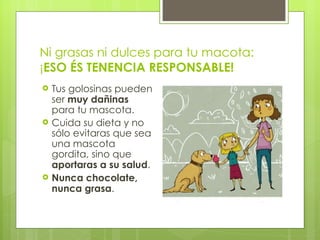 Ni grasas ni dulces para tu macota: ¡ ESO ÉS TENENCIA RESPONSABLE! Tus golosinas pueden ser  muy dañinas  para tu mascota. Cuida su dieta y no sólo evitaras que sea una mascota gordita, sino que  aportaras a su salud . Nunca chocolate, nunca grasa . 