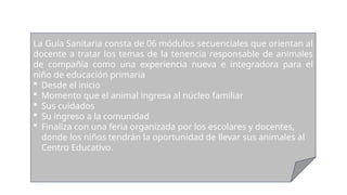 La Guía Sanitaria consta de 06 módulos secuenciales que orientan al
docente a tratar los temas de la tenencia responsable de animales
de compañía como una experiencia nueva e integradora para el
niño de educación primaria
 Desde el inicio
 Momento que el animal ingresa al núcleo familiar
 Sus cuidados
 Su ingreso a la comunidad
 Finaliza con una feria organizada por los escolares y docentes,
donde los niños tendrán la oportunidad de llevar sus animales al
Centro Educativo.
 