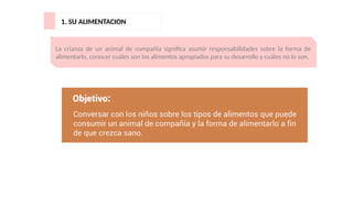 1. SU ALIMENTACION
La crianza de un animal de compañía significa asumir responsabilidades sobre la forma de
alimentarlo, conocer cuáles son los alimentos apropiados para su desarrollo y cuáles no lo son.
 