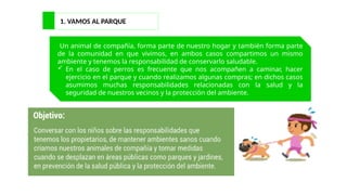 1. VAMOS AL PARQUE
Un animal de compañía, forma parte de nuestro hogar y también forma parte
de la comunidad en que vivimos, en ambos casos compartimos un mismo
ambiente y tenemos la responsabilidad de conservarlo saludable.
 En el caso de perros es frecuente que nos acompañen a caminar, hacer
ejercicio en el parque y cuando realizamos algunas compras; en dichos casos
asumimos muchas responsabilidades relacionadas con la salud y la
seguridad de nuestros vecinos y la protección del ambiente.
 