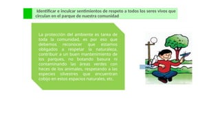 Identificar e inculcar sentimientos de respeto a todos los seres vivos que
circulan en el parque de nuestra comunidad
La protección del ambiente es tarea de
toda la comunidad, es por eso que
debemos reconocer que estamos
obligados a respetar la naturaleza,
contribuir a un buen mantenimiento de
los parques, no botando basura ni
contaminando las áreas verdes con
heces de los animales, respetando a las
especies silvestres que encuentran
cobijo en estos espacios naturales, etc.
 