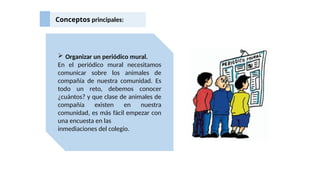 Conceptos principales:
 Organizar un periódico mural.
En el periódico mural necesitamos
comunicar sobre los animales de
compañía de nuestra comunidad. Es
todo un reto, debemos conocer
¿cuántos? y que clase de animales de
compañía existen en nuestra
comunidad, es más fácil empezar con
una encuesta en las
inmediaciones del colegio.
 