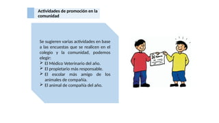 Actividades de promoción en la
comunidad
Se sugieren varias actividades en base
a las encuestas que se realicen en el
colegio y la comunidad, podemos
elegir:
 El Médico Veterinario del año.
 El propietario más responsable.
 El escolar más amigo de los
animales de compañía.
 El animal de compañía del año.
 