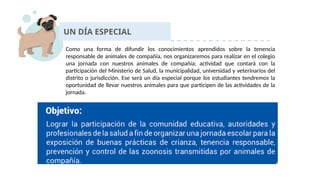 UN DÍA ESPECIAL
Como una forma de difundir los conocimientos aprendidos sobre la tenencia
responsable de animales de compañía, nos organizaremos para realizar en el colegio
una jornada con nuestros animales de compañía; actividad que contará con la
participación del Ministerio de Salud, la municipalidad, universidad y veterinarios del
distrito o jurisdicción. Ese será un día especial porque los estudiantes tendremos la
oportunidad de llevar nuestros animales para que participen de las actividades de la
jornada.
 