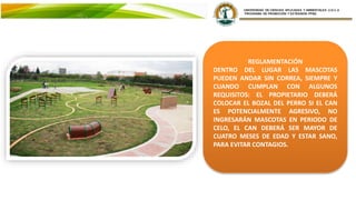 REGLAMENTACIÓN
DENTRO DEL LUGAR LAS MASCOTAS
PUEDEN ANDAR SIN CORREA, SIEMPRE Y
CUANDO CUMPLAN CON ALGUNOS
REQUISITOS: EL PROPIETARIO DEBERÁ
COLOCAR EL BOZAL DEL PERRO SI EL CAN
ES POTENCIALMENTE AGRESIVO, NO
INGRESARÁN MASCOTAS EN PERIODO DE
CELO, EL CAN DEBERÁ SER MAYOR DE
CUATRO MESES DE EDAD Y ESTAR SANO,
PARA EVITAR CONTAGIOS.
 