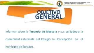 OBJETIVO
GENERAL
Informar sobre la Tenencia de Mascota y sus cuidados a la
comunidad estudiantil del Colegio La Concepción en el
municipio de Turbaco.
 