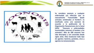 Se considera zoonosis a cualquier
enfermedad y/o infección que es
naturalmente “transmisible desde
animales vertebrados al hombre”, es
clasificada como una zoonosis de
acuerdo a la publicación de la
Organización Panamericana de la Salud
(OPS) “Zoonosis y enfermedades
transmisibles comunes al hombre y los
animales”. Más de 200 zoonosis han
sido descriptas y son conocidas desde
siglos atrás. Ellas involucran todo tipo
de agentes: bacteria, parásitos, virus y
agentes no convencionales.
 