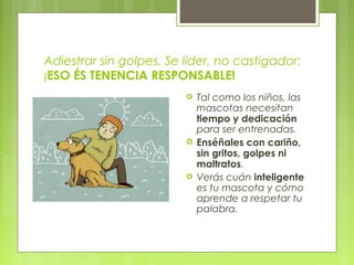 Adiestrar sin golpes. Se líder, no castigador:
¡ESO ÉS TENENCIA RESPONSABLE!
 Tal como los niños, las
mascotas necesitan
tiempo y dedicación
para ser entrenadas.
 Enséñales con cariño,
sin gritos, golpes ni
maltratos.
 Verás cuán inteligente
es tu mascota y cómo
aprende a respetar tu
palabra.
 