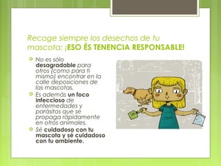 Recoge siempre los desechos de tu
mascota: ¡ESO ÉS TENENCIA RESPONSABLE!
 No es sólo
desagradable para
otros (como para ti
mismo) encontrar en la
calle deposiciones de
las mascotas.
 Es además un foco
infeccioso de
enfermedades y
parásitos que se
propaga rápidamente
en otros animales.
 Sé cuidadoso con tu
mascota y sé cuidadoso
con tu ambiente.
 