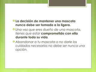  La decisión de mantener una mascota
nunca debe ser tomada a la ligera.
 Una vez que eres dueño de una mascota,
tienes que estar comprometido con ella
durante toda su vida.
 Abandonar a tu mascota o no darle los
cuidados necesarios no debe ser nunca una
opción.
 