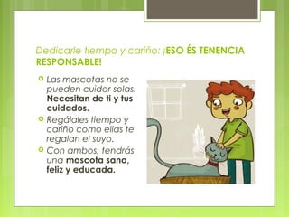 Dedicarle tiempo y cariño: ¡ESO ÉS TENENCIA
RESPONSABLE!
 Las mascotas no se
pueden cuidar solas.
Necesitan de ti y tus
cuidados.
 Regálales tiempo y
cariño como ellas te
regalan el suyo.
 Con ambos, tendrás
una mascota sana,
feliz y educada.
 