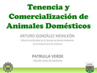 Tenencia y
Comercialización de
Animales Domésticos
ARTURO GONZÁLEZ MONLEÓN
Oficial-Coordinador de la Sección de Medio Ambiente
de la Policía Local de Valencia

PATRULLA VERDE
-POLICÍA LOCAL DE VALENCIA-

 