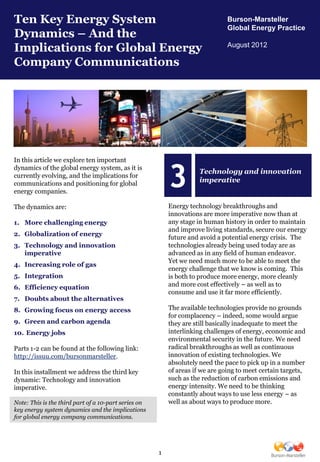 Ten Key Energy System                                                          Burson-Marsteller
                                                                               Global Energy Practice
Dynamics – And the
Implications for Global Energy                                                 August 2012

Company Communications




In this article we explore ten important


                                                          3
dynamics of the global energy system, as it is
                                                                     Technology and innovation
currently evolving, and the implications for
communications and positioning for global
                                                                     imperative
energy companies.

The dynamics are:                                         Energy technology breakthroughs and
                                                          innovations are more imperative now than at
1. More challenging energy                                any stage in human history in order to maintain
                                                          and improve living standards, secure our energy
2. Globalization of energy
                                                          future and avoid a potential energy crisis. The
3. Technology and innovation                              technologies already being used today are as
   imperative                                             advanced as in any field of human endeavor.
                                                          Yet we need much more to be able to meet the
4. Increasing role of gas
                                                          energy challenge that we know is coming. This
5. Integration                                            is both to produce more energy, more cleanly
6. Efficiency equation                                    and more cost effectively – as well as to
                                                          consume and use it far more efficiently.
7. Doubts about the alternatives
8. Growing focus on energy access                         The available technologies provide no grounds
                                                          for complacency – indeed, some would argue
9. Green and carbon agenda                                they are still basically inadequate to meet the
10. Energy jobs                                           interlinking challenges of energy, economic and
                                                          environmental security in the future. We need
Parts 1-2 can be found at the following link:             radical breakthroughs as well as continuous
http://issuu.com/bursonmarsteller.                        innovation of existing technologies. We
                                                          absolutely need the pace to pick up in a number
In this installment we address the third key              of areas if we are going to meet certain targets,
dynamic: Technology and innovation                        such as the reduction of carbon emissions and
imperative.                                               energy intensity. We need to be thinking
                                                          constantly about ways to use less energy – as
Note: This is the third part of a 10-part series on       well as about ways to produce more.
key energy system dynamics and the implications
for global energy company communications.




                                                      1
 