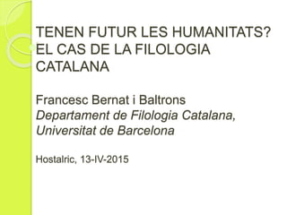 TENEN FUTUR LES HUMANITATS?
EL CAS DE LA FILOLOGIA
CATALANA
Francesc Bernat i Baltrons
Departament de Filologia Catalana,
Universitat de Barcelona
Hostalric, 13-IV-2015
 