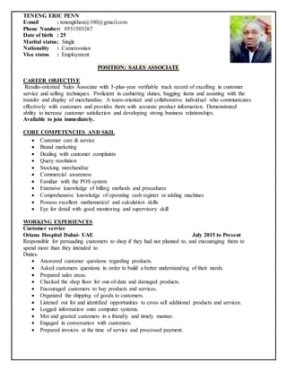 TENENG ERIC PENN
E-mail : tenengkhan@100@gmail.com
Phone Number: 0551503267
Date of birth : 25
Marital status: Single
Nationality : Cameroonian
Visa status : Employment
POSITION: SALES ASSOCIATE
CAREER OBJECTIVE
Results-oriented Sales Associate with 5-plus-year verifiable track record of excelling in customer
service and selling techniques. Proficient in cashiering duties, bagging items and assisting with the
transfer and display of merchandise. A team-oriented and collaborative individual who communicates
effectively with customers and provides them with accurate product information. Demonstrated
ability to increase customer satisfaction and developing strong business relationships.
Available to join immediately.
CORE COMPETENCIES AND SKIL
 Customer care & service
 Brand marketing
 Dealing with customer complaints
 Query resolution
 Stocking merchandise
 Commercial awareness
 Familiar with the POS system
 Extensive knowledge of billing methods and procedures
 Comprehensive knowledge of operating cash register or adding machines
 Possess excellent mathematical and calculation skills
 Eye for detail with good monitoring and supervisory skill
WORKING EXPERIENCES
Customer service
Oriana Hospital Dubai- UAE July 2015 to Present
Responsible for persuading customers to shop if they had not planned to, and encouraging them to
spend more than they intended to
Duties:
 Answered customer questions regarding products.
 Asked customers questions in order to build a better understanding of their needs.
 Prepared sales areas.
 Checked the shop floor for out-of-date and damaged products.
 Encouraged customers to buy products and services.
 Organized the shipping of goods to customers.
 Listened out for and identified opportunities to cross sell additional products and services.
 Logged information onto computer systems.
 Met and greeted customers in a friendly and timely manner.
 Engaged in conversation with customers.
 Prepared invoices at the time of service and processed payment.
 