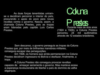 As duas forças tenentistas uniram-se e decidiram percorrer o interior do país, procurando o apoio do povo para novas revoltas contra o governo. Nascia, assim, a chamada Coluna Prestes, pois as tropas eram lideradas pelo capitão Luís Carlos Prestes.  Coluna Prestes Durante mais de dois anos (1924 a 1926), a Coluna Prestes percorreu 24 mil quilômetros através de 12 estados brasileiros.   Sem descanso, o governo perseguia as tropas da Coluna Prestes que, por meio de brilhantes manobras militares, conseguia escapar das perseguições.  Em 1926, os homens que ainda permaneciam na Coluna Prestes decidiram ingressara no Bolívia e desfazer, finalmente, a tropa.   A Coluna Prestes não conseguiu provocar revoltas capazes de   ameaçar seriamente o governo. Mas manteve acesa a esperança revolucionária de libertar o país do domínio da velha oligarquia.   