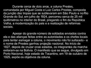 Durante cerca de dois anos, a coluna Prestes, comandada por Miguel Costa e Luiz Carlos Prestes, composta da junção das tropas que se sublevaram em São Paulo e no Rio Grande do Sul, em julho de 1924, percorreu cerca de 25 mil quilômetros no interior do Brasil, pregando o fim da República Velha, a modernização do país e a realização de reformas sociais.  Apesar do grande número de soldados enviados contra ela e das alianças feitas entre as autoridades e os chefes locais para tentar esmagar a coluna, o movimento não foi sufocado - e o nome de Prestes ganhou projeção nacional. No início de 1827, depois de cruzar onze estados, os integrantes da marcha exilaram-se na Bolívia. O manifesto que se segue, divulgado em Porto Nacional, hoje estado de Tocantins, em 19 de outubro de 1925, expõe os objetivos da coluna. 