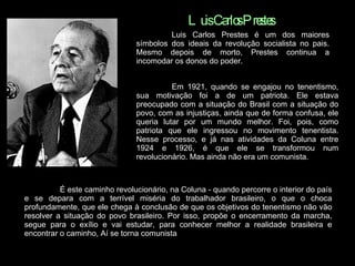 Luis Carlos Prestes Luis Carlos Prestes é um dos maiores símbolos dos ideais da revolução socialista no pais. Mesmo depois de morto, Prestes continua a incomodar os donos do poder. Em 1921, quando se engajou no tenentismo, sua motivação foi a de um patriota. Ele estava preocupado com a situação do Brasil com a situação do povo, com as injustiças, ainda que de forma confusa, ele queria lutar por um mundo melhor. Foi, pois, como patriota que ele ingressou no movimento tenentista. Nesse processo, e já nas atividades da Coluna entre 1924 e 1926, é que ele se transformou num revolucionário. Mas ainda não era um comunista.   É este caminho revolucionário, na Coluna - quando percorre o interior do país e se depara com a terrível miséria do trabalhador brasileiro, o que o choca profundamente, que ele chega à conclusão de que os objetivos do tenentismo não vão resolver a situação do povo brasileiro. Por isso, propõe o encerramento da marcha, segue para o exílio e vai estudar, para conhecer melhor a realidade brasileira e encontrar o caminho, Aí se torna comunista  
