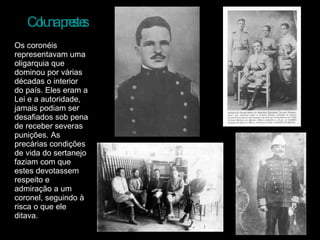 Coluna prestes Os coronéis representavam uma oligarquia que dominou por várias décadas o interior do país. Eles eram a Lei e a autoridade, jamais podiam ser desafiados sob pena de receber severas punições. As precárias condições de vida do sertanejo faziam com que estes devotassem respeito e admiração a um coronel, seguindo à risca o que ele ditava.  