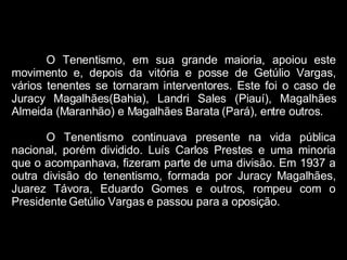 O Tenentismo, em sua grande maioria, apoiou este movimento e, depois da vitória e posse de Getúlio Vargas, vários tenentes se tornaram interventores. Este foi o caso de Juracy Magalhães(Bahia), Landri Sales (Piauí), Magalhães Almeida (Maranhão) e Magalhães Barata (Pará), entre outros.  O Tenentismo continuava presente na vida pública nacional, porém dividido. Luís Carlos Prestes e uma minoria que o acompanhava, fizeram parte de uma divisão. Em 1937 a outra divisão do tenentismo, formada por Juracy Magalhães, Juarez Távora, Eduardo Gomes e outros, rompeu com o Presidente Getúlio Vargas e passou para a oposição. 