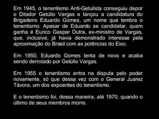 Em 1945, o tenentismo Anti-Getulista conseguiu depor o Ditador Getúlio Vargas e lançou a candidatura do Brigadeiro Eduardo Gomes, um nome que lembra o tenentismo. Apesar de Eduardo se candidatar, quem ganha é Eurico Gaspar Dutra, ex-ministro de Vargas, que, inclusive, já havia demonstrado interesse pela aproximação do Brasil com as potências do Eixo. Em 1950, Eduardo Gomes tenta de novo e acaba sendo derrotado por Getúlio Vargas.  Em 1955 o tenentismo entra na disputa pelo poder novamente, só que dessa vez com o General Juarez Távora, um dos expoentes do tenentismo. E o tenentismo foi, dessa maneira, até 1970, quando o último de seus membros morre. 