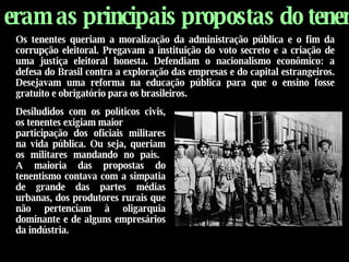Quais eram as principais propostas do tenentismo?   Desiludidos com os políticos civis, os tenentes exigiam maior  participação dos oficiais militares na vida pública. Ou seja, queriam os militares mandando no país.   A maioria das propostas do tenentismo contava com a simpatia de grande das partes médias urbanas, dos produtores rurais que não pertenciam à oligarquia dominante e de alguns empresários da indústria. Os tenentes queriam a moralização da administração pública e o fim da corrupção eleitoral. Pregavam a instituição do voto secreto e a criação de uma justiça eleitoral honesta. Defendiam o nacionalismo econômico: a defesa do Brasil contra a exploração das empresas e do capital estrangeiros. Desejavam uma reforma na educação pública para que o ensino fosse gratuito e obrigatório para os brasileiros.   