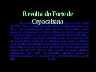 Revolta do Forte de Copacabana   A primeira revolta tenentista explodiu em 5 de Julho de 1922. Foi a revolta do Forte Militar de Copacabana, que tinha aproximadamente 300 homens. Liderados pelos tenentes, os homens do forte revoltaram-se contra o governo e decidiram impedir a posse do presidente Artur Bernardes.        Tropas fiéis ao governo imediatamente cercaram o Forte de Copacabana, isolando os rebeldes. Não havia condições para resistir. Entretanto, numa atitude heróica,17 tentes e um civil saíram para as ruas num combate corpo-a-corpo com as tropas do governo. Dessa luta suicida, só dois rebeldes escaparam com vida: os tenentes Eduardo Gomes e Silqueira Campos. O episódio ficou conhecido como os 18 dos Forte.   