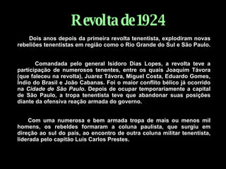 Revolta   de   1924 Dois anos depois da primeira revolta tenentista, explodiram novas rebeliões tenentistas em região como o Rio Grande do Sul e São Paulo.     Comandada pelo general Isidoro Dias Lopes, a revolta teve a participação de numerosos tenentes, entre os quais Joaquim Távora (que faleceu na revolta), Juarez Távora, Miguel Costa, Eduardo Gomes, Índio do Brasil e João Cabanas. Foi o maior conflito bélico já ocorrido na  Cidade de São Paulo . Depois de ocupar temporariamente a capital de São Paulo, a tropa tenentista teve que abandonar suas posições diante da ofensiva reação armada do governo.        Com uma numerosa e bem armada tropa de mais ou menos mil homens, os rebeldes formaram a coluna paulista, que surgiu em direção ao sul do país, ao encontro de outra coluna militar tenentista, liderada pelo capitão Luís Carlos Prestes. 