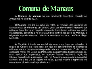 Comuna   de Manaus A  Comuna de Manaus  foi um movimento tenentista ocorrido no Amazonas no ano de 1924. Deflagrada em 23 de julho de 1924, a rebelião dos militares de Manaus situa-se dentro de um quadro geral dos movimentos liderados por militares tenentes que naquele momento formularam críticas ao poder estabelecido, atingindo-o na esfera jurídica-política. No caso de Manaus, a oligarquia cujo domínio se contestava, reunia-se em torno de César Rego Monteiro. A Rebelião iniciada na capital do amazonas, logo se estendeu à região de Óbidos, no Pará, local em que se concentraram as operações militares, dada a posição estratégica da cidade e do seu forte. O alvo dessa expansão militar era Belém do Pará, onde as guarnições buscavam unir-se, mas, devido aos imprevistos, os rebeldes ficaram restritos à região de Óbidos, controlando a passagem pelo Rio Amazonas e o governo da capital Manaus até o dia 28 de agosto de 1924, quando ocorre a repressão do movimento, através das forças federais. 
