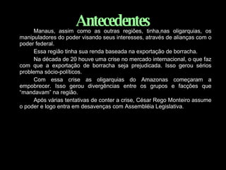 Antecedentes Manaus, assim como as outras regiões, tinha,nas oligarquias, os manipuladores do poder visando seus interesses, através de alianças com o poder federal. Essa região tinha sua renda baseada na exportação de borracha. Na década de 20 houve uma crise no mercado internacional, o que faz com que a exportação de borracha seja prejudicada. Isso gerou sérios problema sócio-políticos. Com essa crise as oligarquias do Amazonas começaram a empobrecer. Isso gerou divergências entre os grupos e facções que “mandavam” na região. Após várias tentativas de conter a crise, César Rego Monteiro assume o poder e logo entra em desavenças com Assembléia Legislativa. 