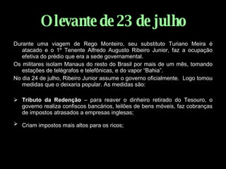 O levante de 23 de julho Durante uma viagem de Rego Monteiro, seu substituto Turiano Meira é atacado e o 1º Tenente Alfredo Augusto Ribeiro Junior, faz a ocupação efetiva do prédio que era a sede governamental. Os militares isolam Manaus do resto do Brasil por mais de um mês, tomando estações de telégrafos e telefônicas, e do vapor “Bahia”. No dia 24 de julho, Ribeiro Junior assume o governo oficialmente.  Logo tomou medidas que o deixaria popular. As medidas são: Tributo da Redenção  – para reaver o dinheiro retirado do Tesouro, o governo realiza confiscos bancários, leilões de bens móveis, faz cobranças de impostos atrasados a empresas inglesas;  Criam impostos mais altos para os ricos;   