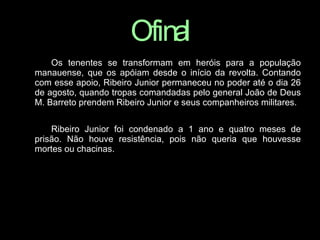 O   final Os tenentes se transformam em heróis para a população manauense, que os apóiam desde o início da revolta. Contando com esse apoio, Ribeiro Junior permaneceu no poder até o dia 26 de agosto, quando tropas comandadas pelo general João de Deus M. Barreto prendem Ribeiro Junior e seus companheiros militares. Ribeiro Junior foi condenado a 1 ano e quatro meses de prisão. Não houve resistência, pois não queria que houvesse mortes ou chacinas. 