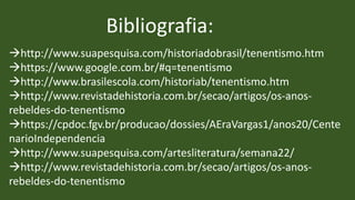 Bibliografia:
http://www.suapesquisa.com/historiadobrasil/tenentismo.htm
https://www.google.com.br/#q=tenentismo
http://www.brasilescola.com/historiab/tenentismo.htm
http://www.revistadehistoria.com.br/secao/artigos/os-anos-
rebeldes-do-tenentismo
https://cpdoc.fgv.br/producao/dossies/AEraVargas1/anos20/Cente
narioIndependencia
http://www.suapesquisa.com/artesliteratura/semana22/
http://www.revistadehistoria.com.br/secao/artigos/os-anos-
rebeldes-do-tenentismo
 