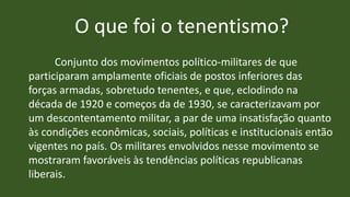 O que foi o tenentismo?
Conjunto dos movimentos político-militares de que
participaram amplamente oficiais de postos inferiores das
forças armadas, sobretudo tenentes, e que, eclodindo na
década de 1920 e começos da de 1930, se caracterizavam por
um descontentamento militar, a par de uma insatisfação quanto
às condições econômicas, sociais, políticas e institucionais então
vigentes no país. Os militares envolvidos nesse movimento se
mostraram favoráveis às tendências políticas republicanas
liberais.
 