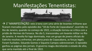Manifestações Tenentistas:
 1° MANIFESTAÇÃO: veio à tona com uma série de levantes militares que
ficaram marcados pelo episódio dos “18 do Forte de Copacabana”, ocorrido no
Rio de Janeiro, quando no começo de 1922, a situação tornou-se crítica com a
prisão de Hermes da Fonseca. No dia 5, transcendeu um levante militar no Rio
de Janeiro. A revolta foi logo dominada, mas um grupo de jovens oficiais do
Exército resolveu enfrentar, em plena praia de Copacabana, as forças legais.
Foram fuzilados. Eduardo Gomes e Siqueira Campos sobreviveram. O episódio
ganhou as páginas dos jornais. O governo reagiu decretando o estado de sítio,
que seria mantido até o final de 1922.
 
