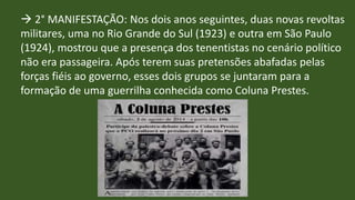  2° MANIFESTAÇÃO: Nos dois anos seguintes, duas novas revoltas
militares, uma no Rio Grande do Sul (1923) e outra em São Paulo
(1924), mostrou que a presença dos tenentistas no cenário político
não era passageira. Após terem suas pretensões abafadas pelas
forças fiéis ao governo, esses dois grupos se juntaram para a
formação de uma guerrilha conhecida como Coluna Prestes.
 