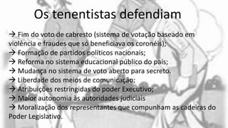 Os tenentistas defendiam:
 Fim do voto de cabresto (sistema de votação baseado em
violência e fraudes que só beneficiava os coronéis);
 Formação de partidos políticos nacionais;
 Reforma no sistema educacional público do país;
 Mudança no sistema de voto aberto para secreto.
 Liberdade dos meios de comunicação;
 Atribuições restringidas do poder Executivo;
 Maior autonomia às autoridades judiciais
 Moralização dos representantes que compunham as cadeiras do
Poder Legislativo.
 